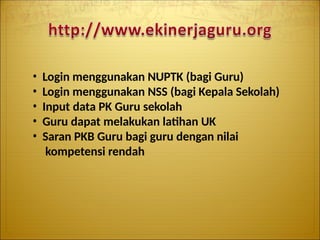 • Login menggunakan NUPTK (bagi Guru)
• Login menggunakan NSS (bagi Kepala Sekolah)
• Input data PK Guru sekolah
• Guru dapat melakukan latihan UK
• Saran PKB Guru bagi guru dengan nilai
kompetensi rendah
 
