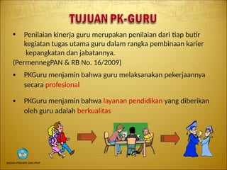 ● Penilaian kinerja guru merupakan penilaian dari tiap butir
kegiatan tugas utama guru dalam rangka pembinaan karier
kepangkatan dan jabatannya.
(PermennegPAN & RB No. 16/2009)
● PKGuru menjamin bahwa guru melaksanakan pekerjaannya
secara profesional
● PKGuru menjamin bahwa layanan pendidikan yang diberikan
oleh guru adalah berkualitas
BADAN PSDMPK DAN PMP
 