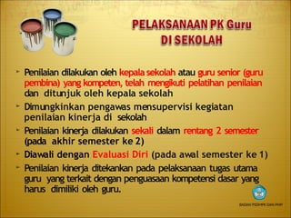 ➢ Penilaian dilakukan oleh kepalasekolah atau guru senior (guru
pembina) yang kompeten, telah mengikuti pelatihan penilaian
dan ditunjuk oleh kepala sekolah
➢
➢
➢
➢
Dimungkinkan pengawas mensupervisi kegiatan
penilaian kinerja di sekolah
Penilaian kinerja dilakukan sekali dalam rentang 2 semester
(pada akhir semester ke 2)
Diawali dengan Evaluasi Diri (pada awal semester ke 1)
Penilaian kinerja ditekankan pada pelaksanaan tugas utama
guru yang terkait dengan penguasaan kompetensi dasar yang
harus dimiliki oleh guru.
BADAN PSDMPK DAN PMP
 