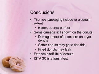 Conclusions The new packaging helped to a certain extent Better, but not perfect Some damage still shown on the donuts Damage more of a concern on dryer donuts Softer donuts may get a flat side Filled donuts may leak Extends shelf life of donuts ISTA 3C is a harsh test 