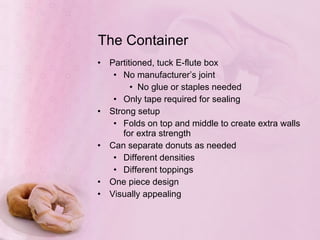 The Container Partitioned, tuck E-flute box No manufacturer’s joint No glue or staples needed Only tape required for sealing Strong setup Folds on top and middle to create extra walls for extra strength Can separate donuts as needed Different densities Different toppings One piece design Visually appealing 