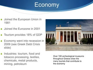 Economy
 Joined the European Union in
1981
 Joined the Eurozone in 2001
 Tourism provides 18% of GDP
 Economy went into recession in
2009 (see Greek Debt Crisis
slide)
 Industries: tourism, food and
tobacco processing, textiles,
chemicals, metal products,
mining, petroleum
Over 100 archeological museums
throughout Greece draw the
many tourists that contribute to
the economy
 