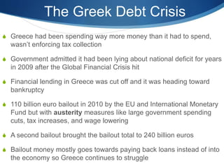 The Greek Debt Crisis
 Greece had been spending way more money than it had to spend,
wasn’t enforcing tax collection
 Government admitted it had been lying about national deficit for years
in 2009 after the Global Financial Crisis hit
 Financial lending in Greece was cut off and it was heading toward
bankruptcy
 110 billion euro bailout in 2010 by the EU and International Monetary
Fund but with austerity measures like large government spending
cuts, tax increases, and wage lowering
 A second bailout brought the bailout total to 240 billion euros
 Bailout money mostly goes towards paying back loans instead of into
the economy so Greece continues to struggle
 