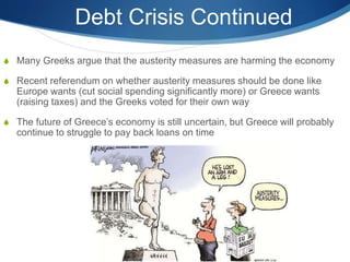 Debt Crisis Continued
 Many Greeks argue that the austerity measures are harming the economy
 Recent referendum on whether austerity measures should be done like
Europe wants (cut social spending significantly more) or Greece wants
(raising taxes) and the Greeks voted for their own way
 The future of Greece’s economy is still uncertain, but Greece will probably
continue to struggle to pay back loans on time
 