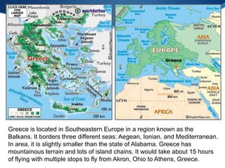 Greece is located in Southeastern Europe in a region known as the
Balkans. It borders three different seas: Aegean, Ionian, and Mediterranean.
In area, it is slightly smaller than the state of Alabama. Greece has
mountainous terrain and lots of island chains. It would take about 15 hours
of flying with multiple stops to fly from Akron, Ohio to Athens, Greece.
 