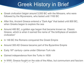 Greek History in Brief
 Greek civilization began around 3,000 BC with the Minoans, who were
followed by the Myceneans, who lasted until 1100 BC
 After this, Ancient Greece entered a “Dark Age” that lasted until 800 BC,
when Greeks began to explore the sea
 Around 480 BC, a golden age began that became known as Classic
Greece, which is when it earned the name of “the birthplace of western
civilization”
 In 146 BC the Romans conquered the Greek Empire
 Around 300 AD Greece became part of the Byzantine Empire
 Early 16th century- came under Ottoman Turk rule
 Gained independence from the Turks in 1830
 In WWI, Greece fought on the side of the Allies, but communism and fascism
 
