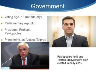 Government
 Voting age- 18 (mandatory)
 Parliamentary republic
 President: Prokopis
Pavlopoulos
 Prime minister: Alexios Tsipras
Pavlopoulos (left) and
Tsipras (above) were both
elected in early 2015
 