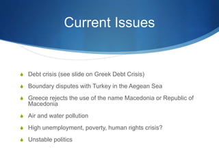 Current Issues
 Debt crisis (see slide on Greek Debt Crisis)
 Boundary disputes with Turkey in the Aegean Sea
 Greece rejects the use of the name Macedonia or Republic of
Macedonia
 Air and water pollution
 High unemployment, poverty, human rights crisis?
 Unstable politics
 