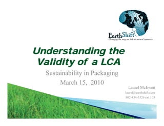 Changing the way we look at natural resources
EarthEarthShiftShiftChanging the way we look at natural resources
Understanding theg
Validity of a LCA
S i bili i P k iSustainability in Packaging
March 15, 2010
L l M ELaurel McEwen
laurel@earthshift.com
802-434-3326 ext 103
 