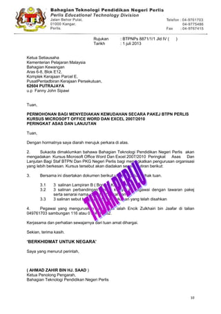 10
Rujukan : BTPNPs 8871/1/1 Jld IV ( )
Tarikh : 1 juli 2013
Ketua Setiausaha
Kementerian Pelajaran Malaysia
Bahagian Kewangan
Aras 6-8, Blok E12,
Komplek Kerajaan Parcel E,
PusatPentadbiran Kerajaan Persekutuan,
62604 PUTRAJAYA
u.p Fanny John Sipawi
Tuan,
PERMOHONAN BAGI MENYEDIAKAN KEMUDAHAN SECARA PAKEJ BTPN PERLIS
KURSUS MICROSOFT OFFICE WORD DAN EXCEL 2007/2010
PERINGKAT ASAS DAN LANJUTAN
Tuan,
Dengan hormatnya saya diarah merujuk perkara di atas.
2. Sukacita dimaklumkan bahawa Bahagian Teknologi Pendidikan Negeri Perlis akan
mengadakan Kursus Microsoft Office Word Dan Excel 2007/2010 Peringkat Asas Dan
Lanjutan Bagi Staf BTPN Dan PKG Negeri Perlis bagi meningkatkan pengurusan organisasi
yang lebih berkesan. Kursus tersebut akan diadakan seperti butiran berikut:
3. Bersama ini disertakan dokumen berikut untuk tindakan pihak tuan.
3.1 3 salinan Lampiran B ( Borang KEW-Pakej)
3.2 3 salinan perbandingan antara kelayakan pegawai dengan tawaran pakej
serta senarai nama yang telah disahkan
3.3 3 salinan sebut harga pembekal makanan yang telah disahkan
4. Pegawai yang menguruskan kursus ini ialah Encik Zulkhairi bin Jaafar di talian
049761703 sambungan 116 atau 0194548862.
Kerjasama dan perhatian sewajarnya dari tuan amat dihargai.
Sekian, terima kasih.
„BERKHIDMAT UNTUK NEGARA‟
Saya yang menurut perintah,
( AHMAD ZAHIR BIN HJ. SAAD )
Ketua Penolong Pengarah,
Bahagian Teknologi Pendidikan Negeri Perlis
 