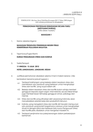11
LAMPIRAN B
( BORANG KEW-Pakej )
PERINGATAN :Sila baca Surat Pekeliling Kewangan Bil.11 Tahun 2008 dengan
teliti sebelum permohonan ini dilengkapkan
PERMOHONAN PENYEDIAAN KEMUDAHAN SECARA PAKEJ
(MESYUARAT/KURSUS)
[ Diisi dalam 3 naskah ]
BAHAGIAN 1
1. Nama Jabatan/Agensi:
BAHAGIAN TEKNOLOGI PENDIDIKAN NEGERI PERLIS
KEMENTERIAN PELAJARAN MALAYSIA
2. Tajuk Kursus/Tugas Rasmi:
KURSUS PENGURUSAN STRESS DAN KONFLIK
3. Tarikh/Tempat:
11 HINGGA 13 JULAI 2012
HOTEL LANGKASUKA, LANGKAWI, KEDAH
4. Justifikasi permohonan diadakan selama 3 hari 2 malam kerana: ( Sila
kembarkan bersama jadual tugasan )
4.1
Terdapat kakitangan yang bekerja dalam keadaan stress dan
memerlukan satu panduan yang berkesan untuk menghadapi
Stress dan konflik yang wujud dalam diri.
4.2 Bekerja dalam keadaan stress dan konflik bukan sahaja memberi
gangguan kepada organ-organ vital indidvidu secara fizikal tetapi
juga memberi kesan terhadap gangguan emosi, psikology dan
mental.
4.3 Stress dan konflik yang dihadapi oleh sesaorang indivividu akan
menyebabkan prestasi kerja dan produktiviti menurun.
4.4 Individu yang mengalami stress dan konflik diri haruslah mempunyai
satu panduan yang konkrit bagaimana caranya untuk menghadapi
situasi ini dengan betul dan berkesan.Satu kursus Pengurusan Stress
dan Konflik perlu diadakan untuk mengatasi masalah ini.
4.5 Terdapat penjimatan kos pakej kewangan dalam perbelanjaan
berhemah.
 