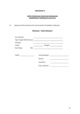 14
BAHAGIAN IV
UNTUK KEGUNAAN BAHAGIAN KEWANGAN
KEMENTERIAN PENDIDIKAN MALAYSIA
8. Kelulusan Ketua Setiausaha, Kementerian Pendidikan Malaysia:
Diluluskan / Tidak diluluskan
No. Rujukan:
Tajuk Tugas Rasmi/Kursus:
Tempat:
Tarikh: Hingga:
Kos Pakej: RM
Tarikh: Tandatangan:
Nama:
Jawatan:
Cop Jabatan:
 