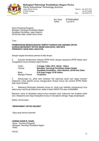 15
Ruj. Kami: BTPN(Ps)8800/41/10(60)
Tarikh : 1 juli 2013
Ketua Penolong Pengarah,
Bahagian Teknologi Pendidikan Negeri,
Kompleks Pendidikan, Jalan Stadium,
05100 Alor Setar, Kedah Darul Aman
Tuan,
PERMOHONAN MENGGUNAKAN TEMPAT KURSUS DAN ASRAMA UNTUK
KURSUS MICROSOFT OFFICE WORD DAN EXCEL 2007/2010
PERINGKAT ASAS DAN LANJUTAN.
Dengan segala hormatnya perkara di atas dirujuk.
2. Sukacita dimaklumkan bahawa BTPN Perlis dengan kerjasama BTPN Kedah akan
mengadakan kursus tersebut seperti berikut:
Tarikh : 3 hingga 6 Mac 2012 (Ahad – Rabu)
Tempat : Bahagian Teknologi Pendidikan Negeri Kedah
Kompleks Pendidikan, Jalan Stadium, 05100 Alor Setar.
Masa : 8.30 pagi hingga 10.30 malam
Bilangan Peserta : 10 peserta
3. Sehubungan itu, pihak kami berbesar hati sekiranya pihak tuan dapat memberi
kebenaran untuk peserta kursus menggunakan tempat kursus dan asrama BTPN Kedah
bagi tujuan tersebut.
4. Sebarang Pertanyaan berkaitan kursus ini, pihak tuan bolehlah menghubungi Urus
setia kursus iaitu Encik Zulkhairi bin Jaafar di talian 049761703 atau 0194548862.
Bersama- sama ini disertakan jadual kursus tersebut untuk makluman dan tindakan pihak
tuan. Kerjasama tuan bagi menjayakan kursus ini diucapkan setinggi- tinggi penghargaan.
Sekian, terima kasih.
“BERKHIDMAT UNTUK NEGARA”
Saya yang menurut perintah
(AHMAD ZAHIR B. SAAD)
Ketua Penolong Pengarah
Bahagian Teknologi Pendidikan Negeri
Perlis.
AZS/zbj
 