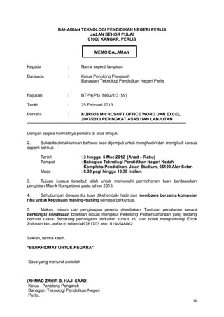 16
BAHAGIAN TEKNOLOGI PENDIDIKAN NEGERI PERLIS
JALAN BEHOR PULAI
01000 KANGAR, PERLIS
MEMO DALAMAN
Kepada : Nama seperti lampiran
Daripada : Ketua Penolong Pengarah
Bahagian Teknologi Pendidikan Negeri Perlis
Rujukan : BTPN(Ps) 8802/1/3 (59)
Tarikh : 25 Februari 2013
Perkara : KURSUS MICROSOFT OFFICE WORD DAN EXCEL
2007/2010 PERINGKAT ASAS DAN LANJUTAN
Dengan segala hormatnya perkara di atas dirujuk.
2. Sukacita dimaklumkan bahawa tuan dijemput untuk menghadiri dan mengikuti kursus
seperti berikut:
Tarikh : 3 hingga 6 Mac 2012 (Ahad – Rabu)
Tempat : Bahagian Teknologi Pendidikan Negeri Kedah
Kompleks Pendidikan, Jalan Stadium, 05100 Alor Setar.
Masa : 8.30 pagi hingga 10.30 malam
3. Tujuan kursus tersebut ialah untuk memenuhi permohonan tuan berdasarkan
pengisian Matrik Kompetensi pada tahun 2013.
4. Sehubungan dengan itu, tuan dikehendaki hadir dan membawa bersama komputer
riba untuk kegunaan masing-masing semasa berkursus.
5. Makan, minum dan penginapan peserta disediakan. Tuntutan perjalanan secara
berkongsi kenderaan bolehlah dibuat mengikut Pekeliling Perbendaharaan yang sedang
berkuat kuasa. Sebarang pertanyaan berkaitan kursus ini, tuan boleh menghubungi Encik
Zulkhairi bin Jaafar di talian 049761703 atau 0194548862.
Sekian, terima kasih.
“BERKHIDMAT UNTUK NEGARA”
Saya yang menurut perintah
(AHMAD ZAHIR B. HAJI SAAD)
Ketua Penolong Pengarah
Bahagian Teknologi Pendidikan Negeri
Perlis.
 