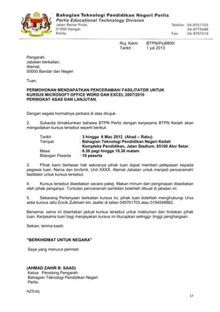 17
Ruj. Kami: BTPN(Ps)8800/41/10(60)
Tarikh : 1 juli 2013
Pengarah,
Jabatan berkaitan,
Alamat,
00000 Bandar dan Negeri
Tuan,
PERMOHONAN MENDAPATKAN PENCERAMAH/ FASILITATOR UNTUK
KURSUS MICROSOFT OFFICE WORD DAN EXCEL 2007/2010
PERINGKAT ASAS DAN LANJUTAN.
Dengan segala hormatnya perkara di atas dirujuk.
2. Sukacita dimaklumkan bahawa BTPN Perlis dengan kerjasama BTPN Kedah akan
mengadakan kursus tersebut seperti berikut:
Tarikh : 3 hingga 6 Mac 2012 (Ahad – Rabu)
Tempat : Bahagian Teknologi Pendidikan Negeri Kedah
Kompleks Pendidikan, Jalan Stadium, 05100 Alor Setar.
Masa : 8.30 pagi hingga 10.30 malam
Bilangan Peserta : 10 peserta
3. Pihak kami berbesar hati sekiranya pihak tuan dapat memberi pelepasan kepada
pegawai tuan, Nama dan bin/binti, Unit XXXX, Alamat Jabatan untuk menjadi penceramah/
fasilitator untuk kursus tersebut.
4. Kursus tersebut disediakan secara pakej. Makan minum dan penginapan disediakan
oleh pihak penganjur. Tuntutan penceramah sambilan bolehlah dibuat di jabatan ini.
5. Sebarang Pertanyaan berkaitan kursus ini, pihak tuan bolehlah menghubungi Urus
setia kursus iaitu Encik Zulkhairi bin Jaafar di talian 049761703 atau 0194548862.
Bersama- sama ini disertakan jadual kursus tersebut untuk makluman dan tindakan pihak
tuan. Kerjasama tuan bagi menjayakan kursus ini diucapkan setinggi- tinggi penghargaan.
Sekian, terima kasih.
“BERKHIDMAT UNTUK NEGARA”
Saya yang menurut perintah
(AHMAD ZAHIR B. SAAD)
Ketua Penolong Pengarah
Bahagian Teknologi Pendidikan Negeri
Perlis.
AZS/zbj
 