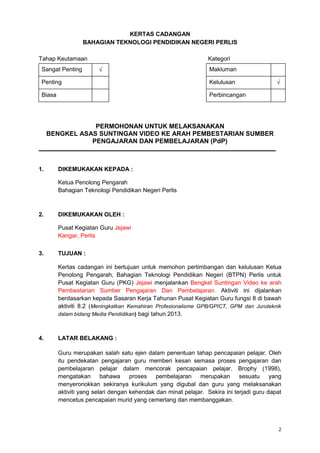 2
KERTAS CADANGAN
BAHAGIAN TEKNOLOGI PENDIDIKAN NEGERI PERLIS
Tahap Keutamaan Kategori
Sangat Penting Makluman
Penting Kelulusan
Biasa Perbincangan
PERMOHONAN UNTUK MELAKSANAKAN
BENGKEL ASAS SUNTINGAN VIDEO KE ARAH PEMBESTARIAN SUMBER
PENGAJARAN DAN PEMBELAJARAN (PdP)
1. DIKEMUKAKAN KEPADA :
Ketua Penolong Pengarah
Bahagian Teknologi Pendidikan Negeri Perlis
2. DIKEMUKAKAN OLEH :
Pusat Kegiatan Guru Jejawi
Kangar, Perlis
3. TUJUAN :
Kertas cadangan ini bertujuan untuk memohon pertimbangan dan kelulusan Ketua
Penolong Pengarah, Bahagian Teknologi Pendidikan Negeri (BTPN) Perlis untuk
Pusat Kegiatan Guru (PKG) Jejawi menjalankan Bengkel Suntingan Video ke arah
Pembestarian Sumber Pengajaran Dan Pembelajaran. Aktiviti ini dijalankan
berdasarkan kepada Sasaran Kerja Tahunan Pusat Kegiatan Guru fungsi 8 di bawah
aktiviti 8.2 (Meningkatkan Kemahiran Profesionalisme GPB/GPICT, GPM dan Juruteknik
dalam bidang Media Pendidikan) bagi tahun 2013.
4. LATAR BELAKANG :
Guru merupakan salah satu ejen dalam penentuan tahap pencapaian pelajar. Oleh
itu pendekatan pengajaran guru memberi kesan semasa proses pengajaran dan
pembelajaran pelajar dalam mencorak pencapaian pelajar. Brophy (1998),
mengatakan bahawa proses pembelajaran merupakan sesuatu yang
menyeronokkan sekiranya kurikulum yang digubal dan guru yang melaksanakan
aktiviti yang selari dengan kehendak dan minat pelajar. Sekira ini terjadi guru dapat
mencetus pencapaian murid yang cemerlang dan membanggakan.
 