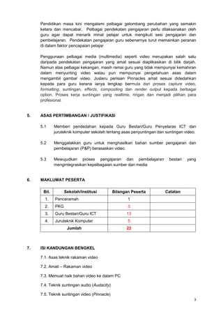 3
Pendidikan masa kini mengalami pelbagai gelombang perubahan yang semakin
ketara dan mencabar. Pelbagai pendekatan pengajaran perlu dilaksanakan oleh
guru agar dapat menarik minat pelajar untuk mengikuti sesi pengajaran dan
pembelajaran. Pendekatan pengajaran guru sebenarnya turut memainkan peranan
di dalam faktor pencapaian pelajar
Penggunaan pelbagai media (multimedia) seperti video merupakan salah satu
daripada pendekatan pengajaran yang amat sesuai diaplikasikan di bilik darjah.
Namun atas pelbagai kekangan, masih ramai guru yang tidak mempunyai kemahiran
dalam menyunting video walau pun mempunyai pengetahuan asas dalam
mengambil gambar video. Justeru perisian Pinnacles amat sesuai didedahkan
kepada para guru kerana ianya lengkap bermula dari proses capture video,
formatting, suntingan, effects, compositing dan render output kepada berbagai
option. Proses kerja suntingan yang realtime, ringan dan menjadi pilihan para
profesional.
5. ASAS PERTIMBANGAN / JUSTIFIKASI
5.1 Memberi pendedahan kepada Guru Bestari/Guru Penyelaras ICT dan
juruteknik komputer sekolah tentang asas penyuntingan dan suntingan video.
5.2 Menggalakkan guru untuk menghasilkan bahan sumber pengajaran dan
pembelajaran (P&P) berasaskan video.
5.3 Mewujudkan proses pengajaran dan pembelajaran bestari yang
mengintegrasikan kepelbagaian sumber dan media
6. MAKLUMAT PESERTA
Bil. Sekolah/Institusi Bilangan Peserta Catatan
1. Penceramah 1
2. PKG 3
3. Guru Bestari/Guru ICT 13
4. Juruteknik Komputer 5
Jumlah 22
7. ISI KANDUNGAN BENGKEL
7.1. Asas teknik rakaman video
7.2. Amali – Rakaman video
7.3. Memuat naik bahan video ke dalam PC
7.4. Teknik suntingan audio (Audacity)
7.5. Teknik suntingan video (Pinnacle)
 