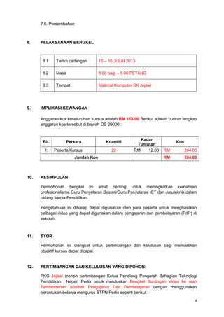 4
7.6. Persembahan
8. PELAKSANAAN BENGKEL
8.1 Tarikh cadangan 15 – 16 JULAI 2013
8.2 Masa 8.00 pagi – 5.00 PETANG
8.3 Tempat Makmal Komputer SK Jejawi
9. IMPLIKASI KEWANGAN
Anggaran kos keseluruhan kursus adalah RM 153.00 Berikut adalah butiran lengkap
anggaran kos tersebut di bawah OS 29000 :
Bil. Perkara Kuantiti
Kadar
Tuntutan
Kos
1. Peserta Kursus 22 RM 12.00 RM 264.00
Jumlah Kos RM 264.00
10. KESIMPULAN
Permohonan bengkel ini amat penting untuk meningkatkan kemahiran
profesionalisme Guru Penyelaras Bestari/Guru Penyelaras ICT dan Juruteknik dalam
bidang Media Pendidikan.
Pengetahuan ini diharap dapat digunakan oleh para peserta untuk menghasilkan
pelbagai video yang dapat digunakan dalam pengajaran dan pembelajaran (PdP) di
sekolah.
11. SYOR
Permohonan ini diangkat untuk pertimbangan dan kelulusan bagi memastikan
objektif kursus dapat dicapai.
12. PERTIMBANGAN DAN KELULUSAN YANG DIPOHON:
PKG Jejawi mohon pertimbangan Ketua Penolong Pengarah Bahagian Teknologi
Pendidikan Negeri Perlis untuk meluluskan Bengkel Suntingan Video ke arah
Pembestarian Sumber Pengajaran Dan Pembelajaran dengan menggunakan
peruntukan belanja mengurus BTPN Perlis seperti berikut:
 