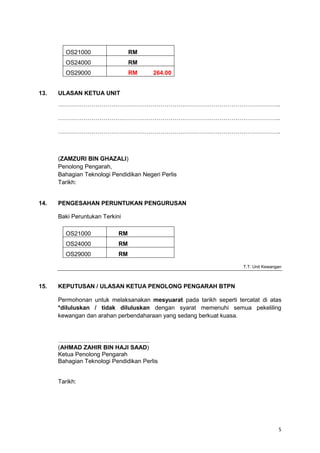 5
OS21000 RM
OS24000 RM
OS29000 RM 264.00
13. ULASAN KETUA UNIT
…………………………………………………………………………………………………..
…………………………………………………………………………………………………..
…………………………………………………………………………………………………..
(ZAMZURI BIN GHAZALI)
Penolong Pengarah,
Bahagian Teknologi Pendidikan Negeri Perlis
Tarikh:
14. PENGESAHAN PERUNTUKAN PENGURUSAN
Baki Peruntukan Terkini
OS21000 RM
OS24000 RM
OS29000 RM
T.T. Unit Kewangan
15. KEPUTUSAN / ULASAN KETUA PENOLONG PENGARAH BTPN
Permohonan untuk melaksanakan mesyuarat pada tarikh seperti tercatat di atas
*diluluskan / tidak diluluskan dengan syarat memenuhi semua pekeliling
kewangan dan arahan perbendaharaan yang sedang berkuat kuasa.
………………………………….........
(AHMAD ZAHIR BIN HAJI SAAD)
Ketua Penolong Pengarah
Bahagian Teknologi Pendidikan Perlis
Tarikh:
 