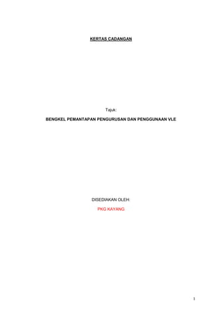 1
KERTAS CADANGAN
Tajuk:
BENGKEL PEMANTAPAN PENGURUSAN DAN PENGGUNAAN VLE
DISEDIAKAN OLEH:
PKG KAYANG
 