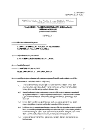 10
LAMPIRAN B
( BORANG KEW-Pakej )
PERINGATAN :Sila baca Surat Pekeliling Kewangan Bil.11 Tahun 2008 dengan
teliti sebelum permohonan ini dilengkapkan
PERMOHONAN PENYEDIAAN KEMUDAHAN SECARA PAKEJ
(MESYUARAT/KURSUS)
[ Diisi dalam 3 naskah ]
BAHAGIAN 1
1. Nama Jabatan/Agensi:
BAHAGIAN TEKNOLOGI PENDIDIKAN NEGERI PERLIS
KEMENTERIAN PELAJARAN MALAYSIA
2. Tajuk Kursus/Tugas Rasmi:
KURSUS PENGURUSAN STRESS DAN KONFLIK
3. Tarikh/Tempat:
11 HINGGA 13 JULAI 2012
HOTEL LANGKASUKA, LANGKAWI, KEDAH
4. Justifikasi permohonan diadakan selama 3 hari 2 malam kerana: ( Sila
kembarkan bersama jadual tugasan )
4.1
Terdapat kakitangan yang bekerja dalam keadaan stress dan
memerlukan satu panduan yang berkesan untuk menghadapi
Stress dan konflik yang wujud dalam diri.
4.2 Bekerja dalam keadaan stress dan konflik bukan sahaja memberi
gangguan kepada organ-organ vital indidvidu secara fizikal tetapi
juga memberi kesan terhadap gangguan emosi, psikology dan
mental.
4.3 Stress dan konflik yang dihadapi oleh sesaorang indivividu akan
menyebabkan prestasi kerja dan produktiviti menurun.
4.4 Individu yang mengalami stress dan konflik diri haruslah mempunyai
satu panduan yang konkrit bagaimana caranya untuk menghadapi
situasi ini dengan betul dan berkesan.Satu kursus Pengurusan Stress
dan Konflik perlu diadakan untuk mengatasi masalah ini.
4.5 Terdapat penjimatan kos pakej kewangan dalam perbelanjaan
berhemah.
 