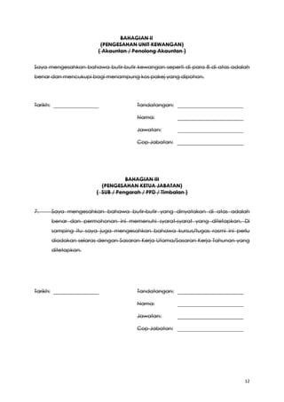 12
BAHAGIAN II
(PENGESAHAN UNIT KEWANGAN)
( Akauntan / Penolong Akauntan )
Saya mengesahkan bahawa butir-butir kewangan seperti di para 8 di atas adalah
benar dan mencukupi bagi menampung kos pakej yang dipohon.
Tarikh: Tandatangan:
Nama:
Jawatan:
Cop Jabatan:
BAHAGIAN III
(PENGESAHAN KETUA JABATAN)
( SUB / Pengarah / PPD / Timbalan )
7. Saya mengesahkan bahawa butir-butir yang dinyatakan di atas adalah
benar dan permohonan ini memenuhi syarat-syarat yang ditetapkan. Di
samping itu saya juga mengesahkan bahawa kursus/tugas rasmi ini perlu
diadakan selaras dengan Sasaran Kerja Utama/Sasaran Kerja Tahunan yang
ditetapkan.
Tarikh: Tandatangan:
Nama:
Jawatan:
Cop Jabatan:
 