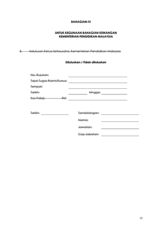 13
BAHAGIAN IV
UNTUK KEGUNAAN BAHAGIAN KEWANGAN
KEMENTERIAN PENDIDIKAN MALAYSIA
8. Kelulusan Ketua Setiausaha, Kementerian Pendidikan Malaysia:
Diluluskan / Tidak diluluskan
No. Rujukan:
Tajuk Tugas Rasmi/Kursus:
Tempat:
Tarikh: Hingga:
Kos Pakej: RM
Tarikh: Tandatangan:
Nama:
Jawatan:
Cop Jabatan:
 