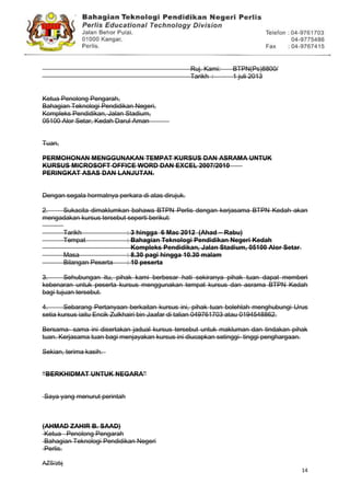 14
Ruj. Kami: BTPN(Ps)8800/41/10(60)
Tarikh : 1 juli 2013
Ketua Penolong Pengarah,
Bahagian Teknologi Pendidikan Negeri,
Kompleks Pendidikan, Jalan Stadium,
05100 Alor Setar, Kedah Darul Aman
Tuan,
PERMOHONAN MENGGUNAKAN TEMPAT KURSUS DAN ASRAMA UNTUK
KURSUS MICROSOFT OFFICE WORD DAN EXCEL 2007/2010
PERINGKAT ASAS DAN LANJUTAN.
Dengan segala hormatnya perkara di atas dirujuk.
2. Sukacita dimaklumkan bahawa BTPN Perlis dengan kerjasama BTPN Kedah akan
mengadakan kursus tersebut seperti berikut:
Tarikh : 3 hingga 6 Mac 2012 (Ahad – Rabu)
Tempat : Bahagian Teknologi Pendidikan Negeri Kedah
Kompleks Pendidikan, Jalan Stadium, 05100 Alor Setar.
Masa : 8.30 pagi hingga 10.30 malam
Bilangan Peserta : 10 peserta
3. Sehubungan itu, pihak kami berbesar hati sekiranya pihak tuan dapat memberi
kebenaran untuk peserta kursus menggunakan tempat kursus dan asrama BTPN Kedah
bagi tujuan tersebut.
4. Sebarang Pertanyaan berkaitan kursus ini, pihak tuan bolehlah menghubungi Urus
setia kursus iaitu Encik Zulkhairi bin Jaafar di talian 049761703 atau 0194548862.
Bersama- sama ini disertakan jadual kursus tersebut untuk makluman dan tindakan pihak
tuan. Kerjasama tuan bagi menjayakan kursus ini diucapkan setinggi- tinggi penghargaan.
Sekian, terima kasih.
“BERKHIDMAT UNTUK NEGARA”
Saya yang menurut perintah
(AHMAD ZAHIR B. SAAD)
Ketua Penolong Pengarah
Bahagian Teknologi Pendidikan Negeri
Perlis.
AZS/zbj
 