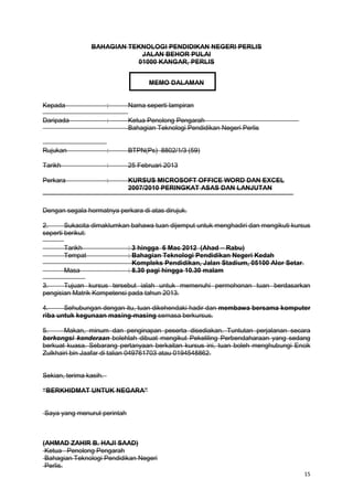 15
BAHAGIAN TEKNOLOGI PENDIDIKAN NEGERI PERLIS
JALAN BEHOR PULAI
01000 KANGAR, PERLIS
MEMO DALAMAN
Kepada : Nama seperti lampiran
Daripada : Ketua Penolong Pengarah
Bahagian Teknologi Pendidikan Negeri Perlis
Rujukan : BTPN(Ps) 8802/1/3 (59)
Tarikh : 25 Februari 2013
Perkara : KURSUS MICROSOFT OFFICE WORD DAN EXCEL
2007/2010 PERINGKAT ASAS DAN LANJUTAN
Dengan segala hormatnya perkara di atas dirujuk.
2. Sukacita dimaklumkan bahawa tuan dijemput untuk menghadiri dan mengikuti kursus
seperti berikut:
Tarikh : 3 hingga 6 Mac 2012 (Ahad – Rabu)
Tempat : Bahagian Teknologi Pendidikan Negeri Kedah
Kompleks Pendidikan, Jalan Stadium, 05100 Alor Setar.
Masa : 8.30 pagi hingga 10.30 malam
3. Tujuan kursus tersebut ialah untuk memenuhi permohonan tuan berdasarkan
pengisian Matrik Kompetensi pada tahun 2013.
4. Sehubungan dengan itu, tuan dikehendaki hadir dan membawa bersama komputer
riba untuk kegunaan masing-masing semasa berkursus.
5. Makan, minum dan penginapan peserta disediakan. Tuntutan perjalanan secara
berkongsi kenderaan bolehlah dibuat mengikut Pekeliling Perbendaharaan yang sedang
berkuat kuasa. Sebarang pertanyaan berkaitan kursus ini, tuan boleh menghubungi Encik
Zulkhairi bin Jaafar di talian 049761703 atau 0194548862.
Sekian, terima kasih.
“BERKHIDMAT UNTUK NEGARA”
Saya yang menurut perintah
(AHMAD ZAHIR B. HAJI SAAD)
Ketua Penolong Pengarah
Bahagian Teknologi Pendidikan Negeri
Perlis.
 