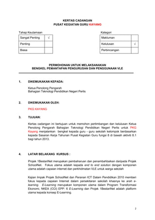 2
KERTAS CADANGAN
PUSAT KEGIATAN GURU KAYANG
Tahap Keutamaan Kategori
Sangat Penting Makluman
Penting Kelulusan
Biasa Perbincangan
PERMOHONAN UNTUK MELAKSANAKAN
BENGKEL PEMANTAPAN PENGURUSAN DAN PENGGUNAAN VLE
1. DIKEMUKAKAN KEPADA:
Ketua Penolong Pengarah
Bahagian Teknologi Pendidikan Negeri Perlis
2. DIKEMUKAKAN OLEH:
PKG KAYANG
3. TUJUAN:
Kertas cadangan ini bertujuan untuk memohon pertimbangan dan kelulusan Ketua
Penolong Pengarah Bahagian Teknologi Pendidikan Negeri Perlis untuk PKG
Kayang menjalankan bengkel kepada guru - guru sekolah kelompok berdasarkan
kepada Sasaran Kerja Tahunan Pusat Kegiatan Guru fungsi 8 di bawah aktiviti 8.1
bagi tahun 2013.
4. LATAR BELAKANG KURSUS :
Projek 1BestariNet merupakan pembaharuan dan penambahbaikan daripada Projek
SchoolNet. Fokus utama adalah kepada end to end solution dengan komponen
utama adalah capaian internet dan perkhidmatan VLE untuk warga sekolah
Kajian Impak Projek SchoolNet dan Peranan ICT Dalam Pendidikan 2010 memberi
fokus kepada capaian Internet dalam persekitaran sekolah khasnya ke arah e-
learning. E-Learning merupakan komponen utama dalam Program Transformasi
Ekonomi, NKEA (CCI) EPP: 6 E-Learning dan Projek 1BestariNet adalah platform
utama kepada konsep E-Learning.
 