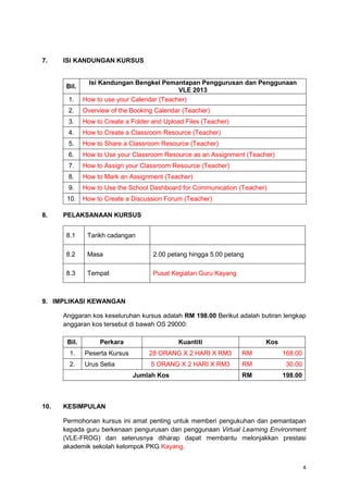 4
7. ISI KANDUNGAN KURSUS
Bil.
Isi Kandungan Bengkel Pemantapan Penggurusan dan Penggunaan
VLE 2013
1. How to use your Calendar (Teacher)
2. Overview of the Booking Calendar (Teacher)
3. How to Create a Folder and Upload Files (Teacher)
4. How to Create a Classroom Resource (Teacher)
5. How to Share a Classroom Resource (Teacher)
6. How to Use your Classroom Resource as an Assignment (Teacher)
7. How to Assign your Classroom Resource (Teacher)
8. How to Mark an Assignment (Teacher)
9. How to Use the School Dashboard for Communication (Teacher)
10. How to Create a Discussion Forum (Teacher)
8. PELAKSANAAN KURSUS
8.1 Tarikh cadangan
8.2 Masa 2.00 petang hingga 5.00 petang
8.3 Tempat Pusat Kegiatan Guru Kayang
9. IMPLIKASI KEWANGAN
Anggaran kos keseluruhan kursus adalah RM 198.00 Berikut adalah butiran lengkap
anggaran kos tersebut di bawah OS 29000:
Bil. Perkara Kuantiti Kos
1. Peserta Kursus 28 ORANG X 2 HARI X RM3 RM 168.00
2. Urus Setia 5 ORANG X 2 HARI X RM3 RM 30.00
Jumlah Kos RM 198.00
10. KESIMPULAN
Permohonan kursus ini amat penting untuk memberi pengukuhan dan pemantapan
kepada guru berkenaan pengurusan dan penggunaan Virtual Learning Environment
(VLE-FROG) dan seterusnya diharap dapat membantu melonjakkan prestasi
akademik sekolah kelompok PKG Kayang.
 