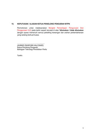 6
15. KEPUTUSAN / ULASAN KETUA PENOLONG PENGARAH BTPN
Permohonan untuk melaksanakan Bengkel Pemantapan Pengurusan Dan
Penggunaan VLE pada tarikh seperti tercatat di atas *diluluskan / tidak diluluskan
dengan syarat memenuhi semua pekeliling kewangan dan arahan perbendaharaan
yang sedang berkuat kuasa.
………………………………….........
(AHMAD ZAHIR BIN HAJI SAAD)
Ketua Penolong Pengarah
Bahagian Teknologi Pendidikan Perlis
Tarikh:
 