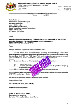 9
Rujukan : BTPNPs 8871/1/1 Jld IV ( )
Tarikh : 1 juli 2013
Ketua Setiausaha
Kementerian Pelajaran Malaysia
Bahagian Kewangan
Aras 6-8, Blok E12,
Komplek Kerajaan Parcel E,
PusatPentadbiran Kerajaan Persekutuan,
62604 PUTRAJAYA
u.p Fanny John Sipawi
Tuan,
PERMOHONAN BAGI MENYEDIAKAN KEMUDAHAN SECARA PAKEJ BTPN PERLIS
KURSUS MICROSOFT OFFICE WORD DAN EXCEL 2007/2010
PERINGKAT ASAS DAN LANJUTAN
Tuan,
Dengan hormatnya saya diarah merujuk perkara di atas.
2. Sukacita dimaklumkan bahawa Bahagian Teknologi Pendidikan Negeri Perlis akan
mengadakan Kursus Microsoft Office Word Dan Excel 2007/2010 Peringkat Asas Dan
Lanjutan Bagi Staf BTPN Dan PKG Negeri Perlis bagi meningkatkan pengurusan organisasi
yang lebih berkesan. Kursus tersebut akan diadakan seperti butiran berikut:
3. Bersama ini disertakan dokumen berikut untuk tindakan pihak tuan.
3.1 3 salinan Lampiran B ( Borang KEW-Pakej)
3.2 3 salinan perbandingan antara kelayakan pegawai dengan tawaran pakej
serta senarai nama yang telah disahkan
3.3 3 salinan sebut harga pembekal makanan yang telah disahkan
4. Pegawai yang menguruskan kursus ini ialah Encik Zulkhairi bin Jaafar di talian
049761703 sambungan 116 atau 0194548862.
Kerjasama dan perhatian sewajarnya dari tuan amat dihargai.
Sekian, terima kasih.
„BERKHIDMAT UNTUK NEGARA‟
Saya yang menurut perintah,
( AHMAD ZAHIR BIN HJ. SAAD )
Ketua Penolong Pengarah,
Bahagian Teknologi Pendidikan Negeri Perlis
 