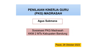 PENILAIAN KINERJA GURU
(PKG) MADRASAH
Agus Sukmana
Sosiaisasi PKG Madrasah
KKM 2 MTs Kabupaten Bandung
Pacet, 26 Oktober 2023
 