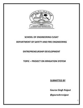 1
SCHOOL OF ENGINEERING CUSAT
DEPARTMENT OF SAFETY AND FIRE ENGINEERING
ENTREPRENEURSHIP DEVELOPMENT
TOPIC – PROJECT ON IRRIGATION SYSTEM
SUBMITTED BY
Gaurav Singh Rajput
@gauravkrsrajput
 