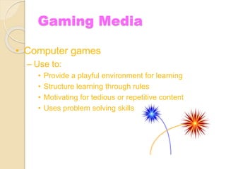 Gaming Media
• Computer games
– Use to:
• Provide a playful environment for learning
• Structure learning through rules
• Motivating for tedious or repetitive content
• Uses problem solving skills
 
