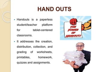 HAND OUTS
 Handouts is a paperless
student/teacher platform
for tablet-centered
classrooms.
 It addresses the creation,
distribution, collection, and
grading of worksheets,
printables, homework,
quizzes and assignments.
 