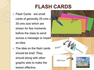 FLASH CARDS
 Flash Cards are small
cards of generally 25 cms x
30 cms size which are
shown for few moments
before the class to send
across a message or impart
an idea.
 The idea on the flash cards
should be brief. They
should along with other
graphic aids to make the
lesson effective.
 