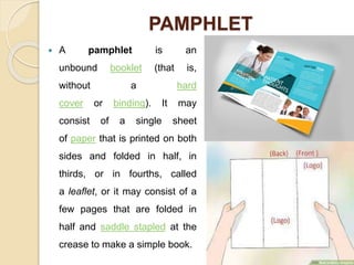 PAMPHLET
 A pamphlet is an
unbound booklet (that is,
without a hard
cover or binding). It may
consist of a single sheet
of paper that is printed on both
sides and folded in half, in
thirds, or in fourths, called
a leaflet, or it may consist of a
few pages that are folded in
half and saddle stapled at the
crease to make a simple book.
 