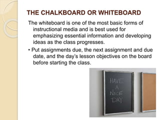 THE CHALKBOARD OR WHITEBOARD
The whiteboard is one of the most basic forms of
instructional media and is best used for
emphasizing essential information and developing
ideas as the class progresses.
• Put assignments due, the next assignment and due
date, and the day’s lesson objectives on the board
before starting the class.
 