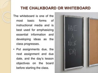 THE CHALKBOARD OR WHITEBOARD
The whiteboard is one of the
most basic forms of
instructional media and is
best used for emphasizing
essential information and
developing ideas as the
class progresses.
• Put assignments due, the
next assignment and due
date, and the day’s lesson
objectives on the board
before starting the class.
 