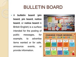 BULLETIN BOARD
 A bulletin board (pin
board, pin board, notice
board, or notice board in
British English) is a surface
intended for the posting of
public messages, for
example, to advertise
items wanted or for sale,
announce events, or
provide information.
 