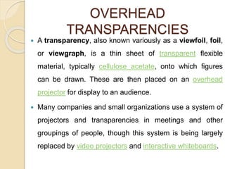 OVERHEAD
TRANSPARENCIES
 A transparency, also known variously as a viewfoil, foil,
or viewgraph, is a thin sheet of transparent flexible
material, typically cellulose acetate, onto which figures
can be drawn. These are then placed on an overhead
projector for display to an audience.
 Many companies and small organizations use a system of
projectors and transparencies in meetings and other
groupings of people, though this system is being largely
replaced by video projectors and interactive whiteboards.
 
