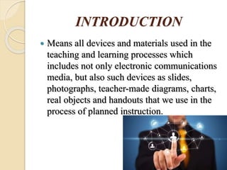 INTRODUCTION
 Means all devices and materials used in the
teaching and learning processes which
includes not only electronic communications
media, but also such devices as slides,
photographs, teacher-made diagrams, charts,
real objects and handouts that we use in the
process of planned instruction.
 
