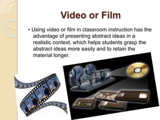 Video or Film
• Using video or film in classroom instruction has the
advantage of presenting abstract ideas in a
realistic context, which helps students grasp the
abstract ideas more easily and to retain the
material longer.
 