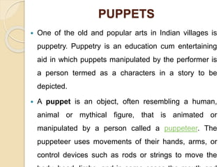PUPPETS
 One of the old and popular arts in Indian villages is
puppetry. Puppetry is an education cum entertaining
aid in which puppets manipulated by the performer is
a person termed as a characters in a story to be
depicted.
 A puppet is an object, often resembling a human,
animal or mythical figure, that is animated or
manipulated by a person called a puppeteer. The
puppeteer uses movements of their hands, arms, or
control devices such as rods or strings to move the
 