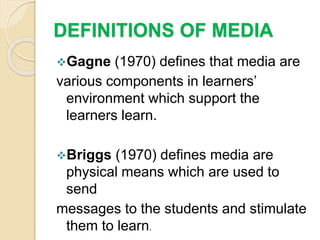 DEFINITIONS OF MEDIA
Gagne (1970) defines that media are
various components in learners’
environment which support the
learners learn.
Briggs (1970) defines media are
physical means which are used to
send
messages to the students and stimulate
them to learn.
 