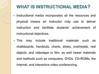 WHAT IS INSTRUCTIONAL MEDIA?
 Instructional media incorporates all the resources and
physical means an instructor may use to deliver
instruction and facilitate students' achievement of
instructional objectives.
 This may include traditional materials such as
chalkboards, handouts, charts, slides, overheads, real
objects, and videotape or film, as well newer materials
and methods such as computers, DVDs, CD-ROMs, the
Internet, and interactive video conferencing.
 