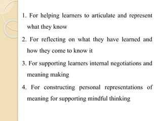 1. For helping learners to articulate and represent
what they know
2. For reflecting on what they have learned and
how they come to know it
3. For supporting learners internal negotiations and
meaning making
4. For constructing personal representations of
meaning for supporting mindful thinking
 