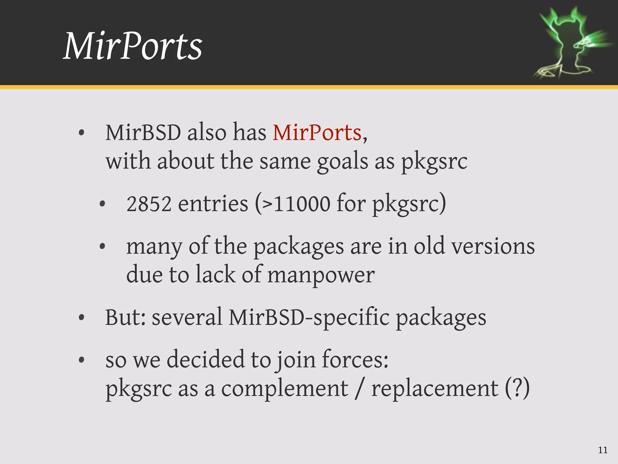 MirPorts
• MirBSD also has MirPorts,
  with about the same goals as pkgsrc
  • 2852 entries (>11000 for pkgsrc)
  • many of the packages are in old versions
    due to lack of manpower
• But: several MirBSD-specific packages
• so we decided to join forces:
  pkgsrc as a complement / replacement (?)

                                               11
 